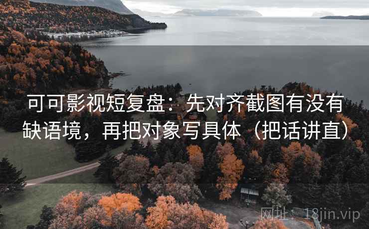 可可影视短复盘：先对齐截图有没有缺语境，再把对象写具体（把话讲直）