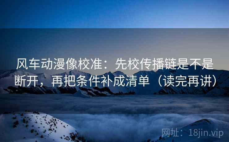 风车动漫像校准:先校传播链是不是断开,再把条件补成清单(读完再讲)