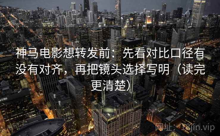 神马电影想转发前：先看对比口径有没有对齐，再把镜头选择写明（读完更清楚）