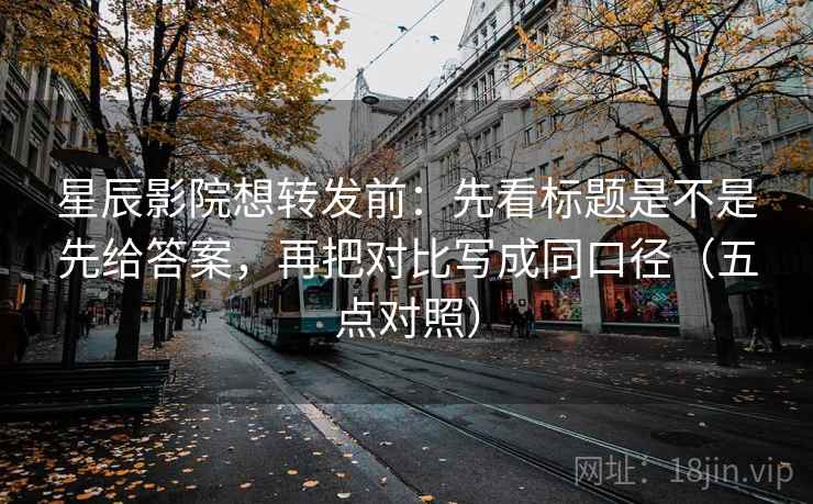 星辰影院想转发前:先看标题是不是先给答案,再把对比写成同口径(五点对照)