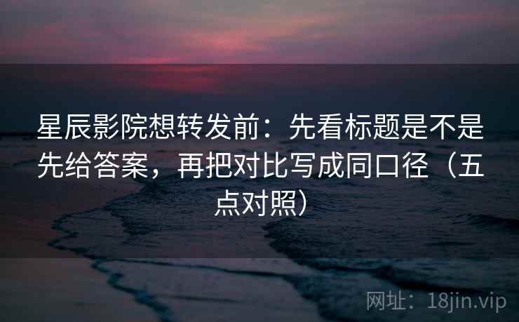 星辰影院想转发前:先看标题是不是先给答案,再把对比写成同口径(五点对照)