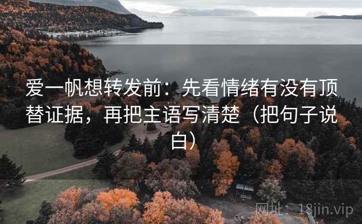 爱一帆想转发前:先看情绪有没有顶替证据,再把主语写清楚(把句子说白)
