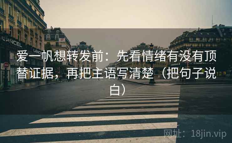 爱一帆想转发前:先看情绪有没有顶替证据,再把主语写清楚(把句子说白)