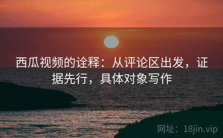 西瓜视频的诠释：从评论区出发，证据先行，具体对象写作