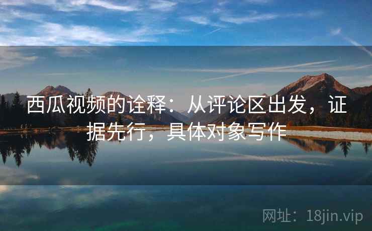 西瓜视频的诠释：从评论区出发，证据先行，具体对象写作