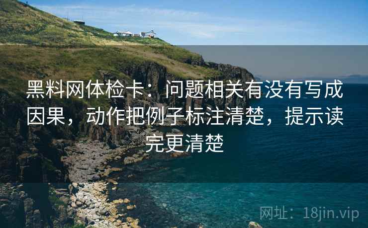黑料网体检卡:问题相关有没有写成因果,动作把例子标注清楚,提示读完更清楚