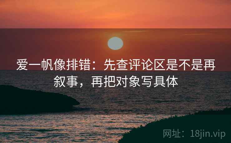 爱一帆像排错:先查评论区是不是再叙事,再把对象写具体