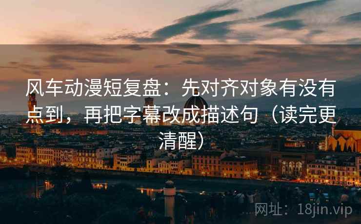 风车动漫短复盘:先对齐对象有没有点到,再把字幕改成描述句(读完更清醒)