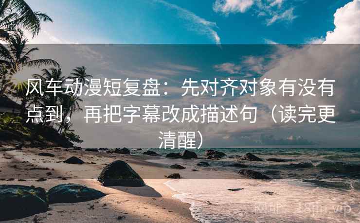 风车动漫短复盘:先对齐对象有没有点到,再把字幕改成描述句(读完更清醒)