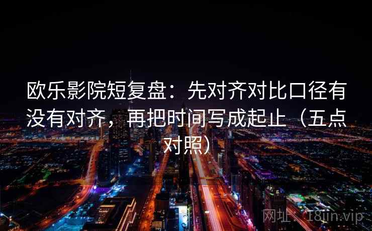 欧乐影院短复盘:先对齐对比口径有没有对齐,再把时间写成起止(五点对照)