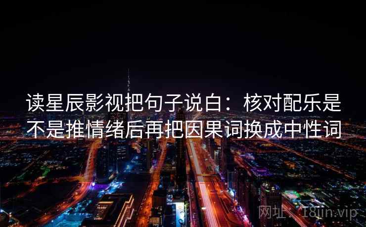 读星辰影视把句子说白:核对配乐是不是推情绪后再把因果词换成中性词