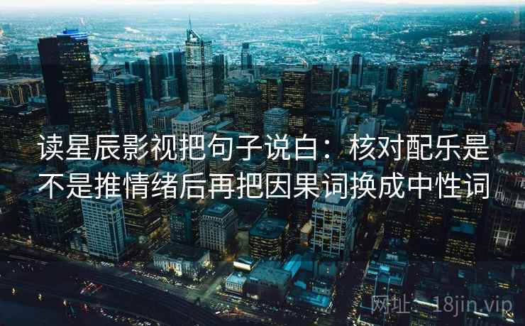 读星辰影视把句子说白:核对配乐是不是推情绪后再把因果词换成中性词