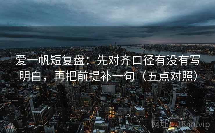 爱一帆短复盘：先对齐口径有没有写明白，再把前提补一句（五点对照）