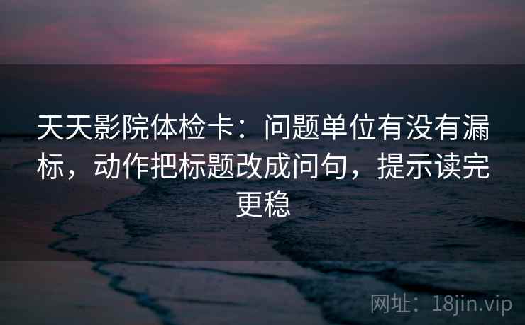 天天影院体检卡:问题单位有没有漏标,动作把标题改成问句,提示读完更稳