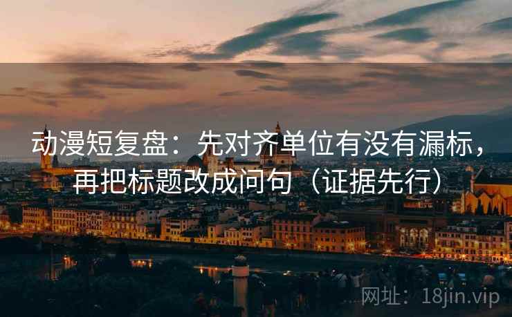 动漫短复盘:先对齐单位有没有漏标,再把标题改成问句(证据先行)