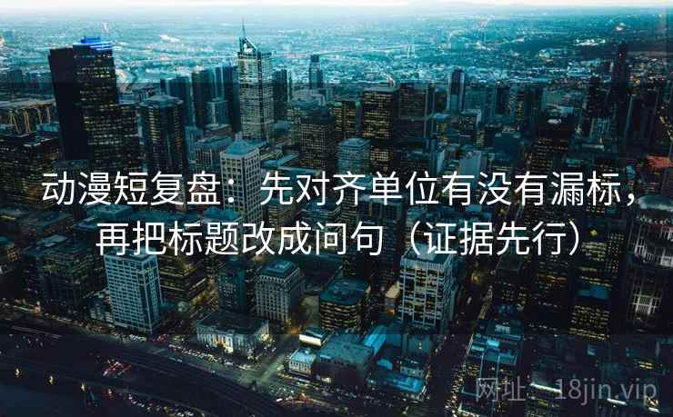 动漫短复盘:先对齐单位有没有漏标,再把标题改成问句(证据先行)