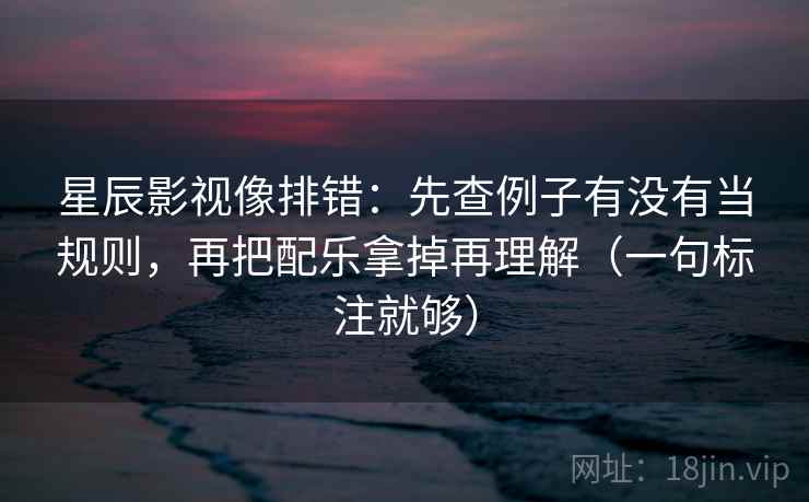 星辰影视像排错:先查例子有没有当规则,再把配乐拿掉再理解(一句标注就够)