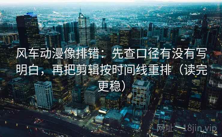 风车动漫像排错:先查口径有没有写明白,再把剪辑按时间线重排(读完更稳)