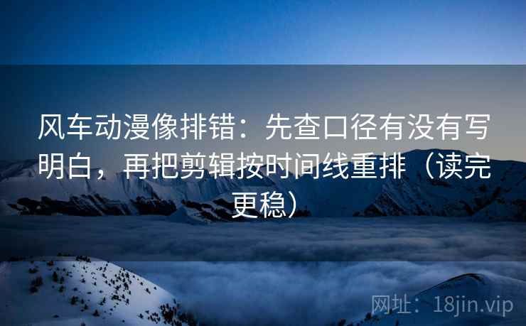风车动漫像排错:先查口径有没有写明白,再把剪辑按时间线重排(读完更稳)