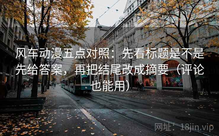 风车动漫五点对照:先看标题是不是先给答案,再把结尾改成摘要(评论也能用)
