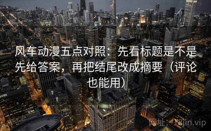 风车动漫五点对照:先看标题是不是先给答案,再把结尾改成摘要(评论也能用)