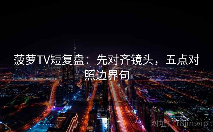 菠萝TV短复盘:先对齐镜头,五点对照边界句