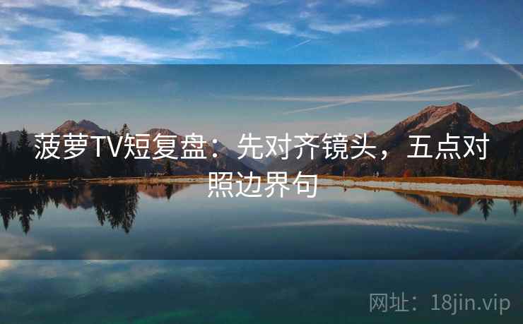 菠萝TV短复盘:先对齐镜头,五点对照边界句