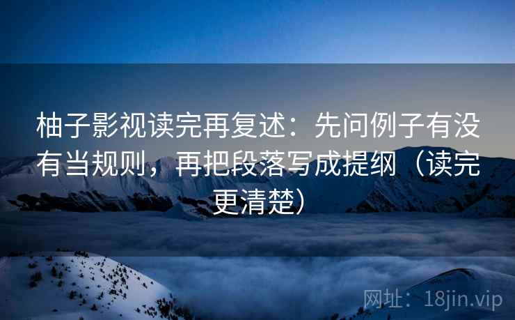 柚子影视读完再复述:先问例子有没有当规则,再把段落写成提纲(读完更清楚)