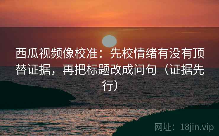 西瓜视频像校准：先校情绪有没有顶替证据，再把标题改成问句（证据先行）