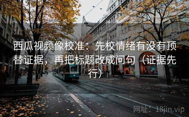 西瓜视频像校准：先校情绪有没有顶替证据，再把标题改成问句（证据先行）