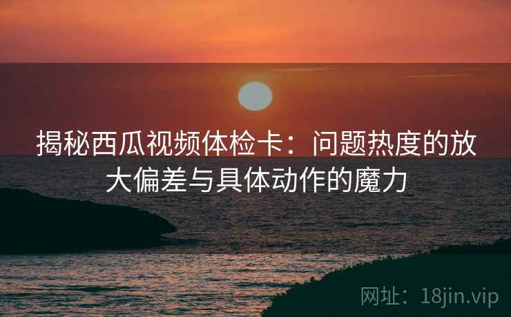 揭秘西瓜视频体检卡：问题热度的放大偏差与具体动作的魔力