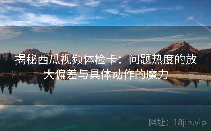 揭秘西瓜视频体检卡：问题热度的放大偏差与具体动作的魔力