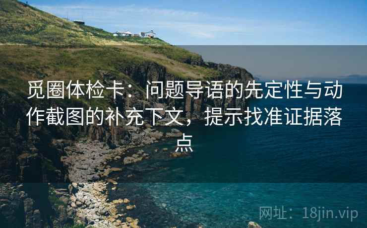觅圈体检卡:问题导语的先定性与动作截图的补充下文,提示找准证据落点