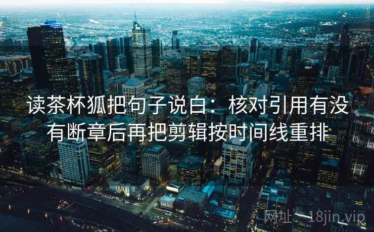 读茶杯狐把句子说白:核对引用有没有断章后再把剪辑按时间线重排