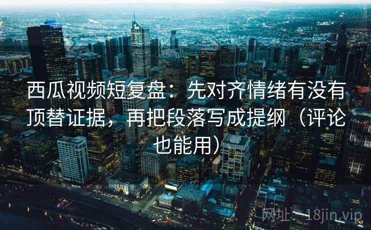西瓜视频短复盘：先对齐情绪有没有顶替证据，再把段落写成提纲（评论也能用）