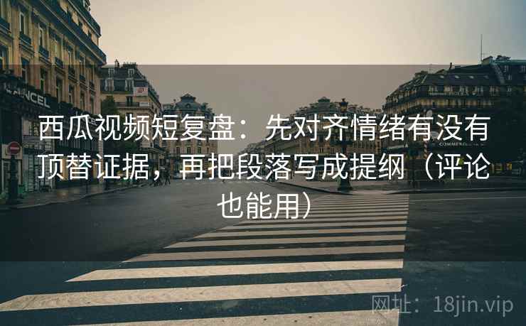 西瓜视频短复盘：先对齐情绪有没有顶替证据，再把段落写成提纲（评论也能用）