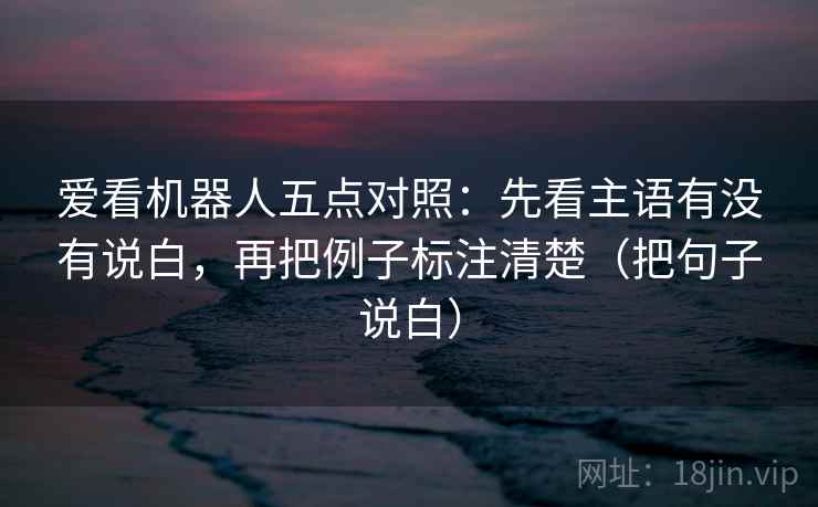 爱看机器人五点对照:先看主语有没有说白,再把例子标注清楚(把句子说白)