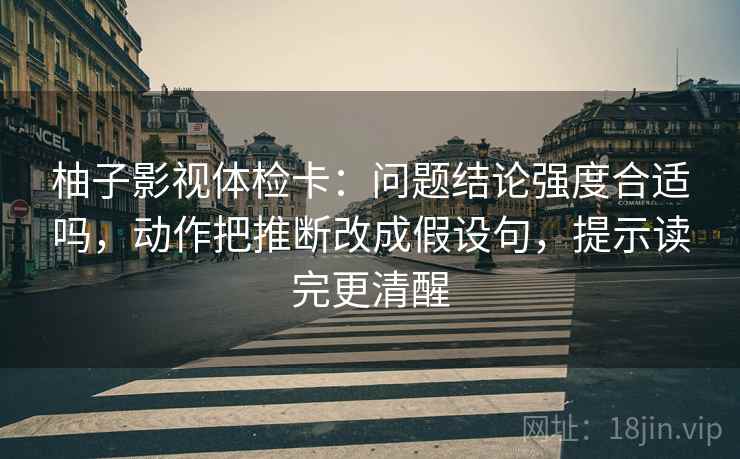 柚子影视体检卡:问题结论强度合适吗,动作把推断改成假设句,提示读完更清醒