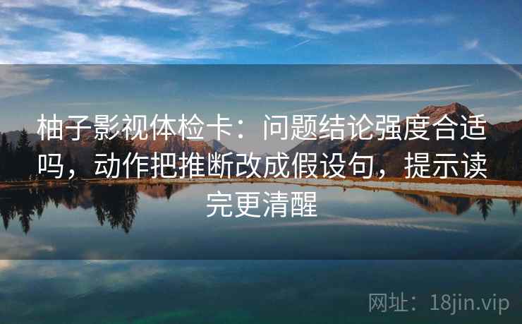 柚子影视体检卡:问题结论强度合适吗,动作把推断改成假设句,提示读完更清醒