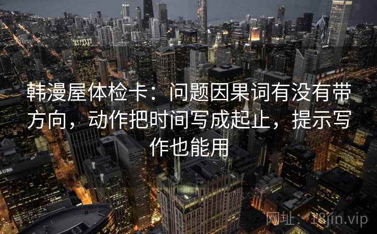 韩漫屋体检卡:问题因果词有没有带方向,动作把时间写成起止,提示写作也能用