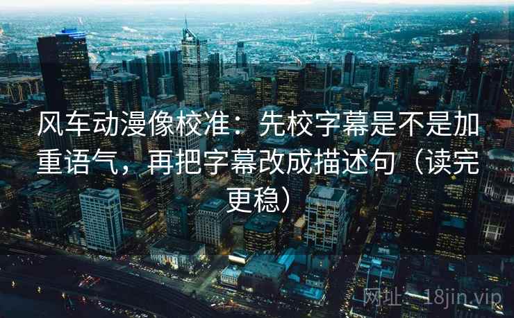 风车动漫像校准:先校字幕是不是加重语气,再把字幕改成描述句(读完更稳)
