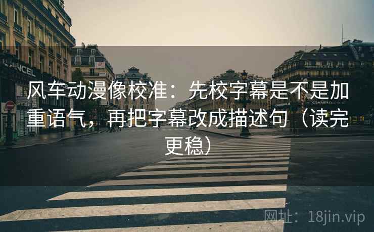风车动漫像校准:先校字幕是不是加重语气,再把字幕改成描述句(读完更稳)