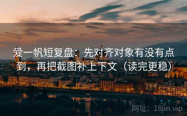 爱一帆短复盘:先对齐对象有没有点到,再把截图补上下文(读完更稳)