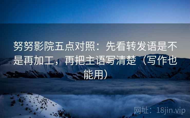 努努影院五点对照:先看转发语是不是再加工,再把主语写清楚(写作也能用)