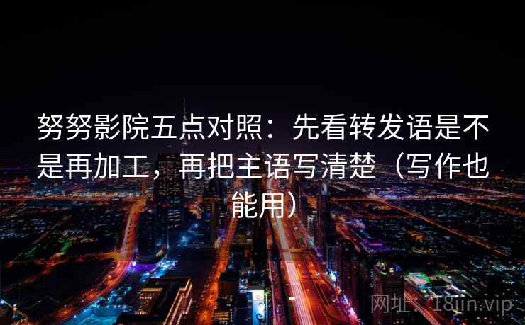 努努影院五点对照:先看转发语是不是再加工,再把主语写清楚(写作也能用)