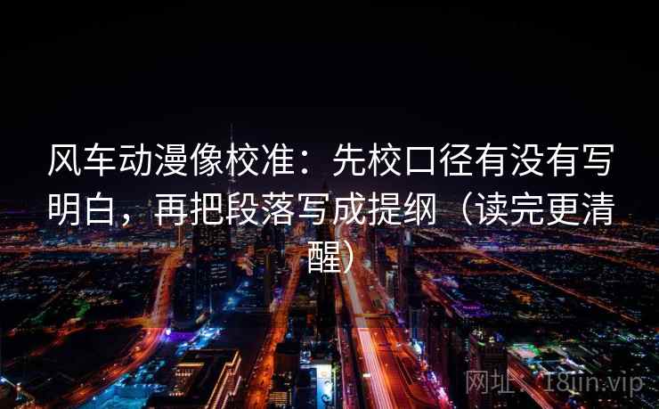 风车动漫像校准:先校口径有没有写明白,再把段落写成提纲(读完更清醒)