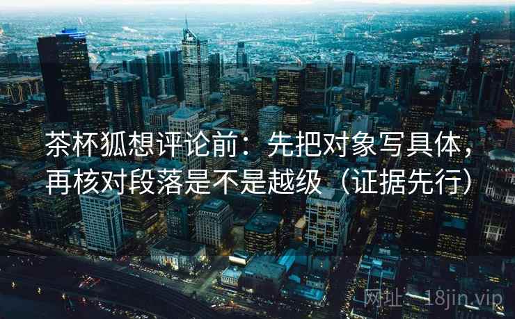 茶杯狐想评论前:先把对象写具体,再核对段落是不是越级(证据先行)