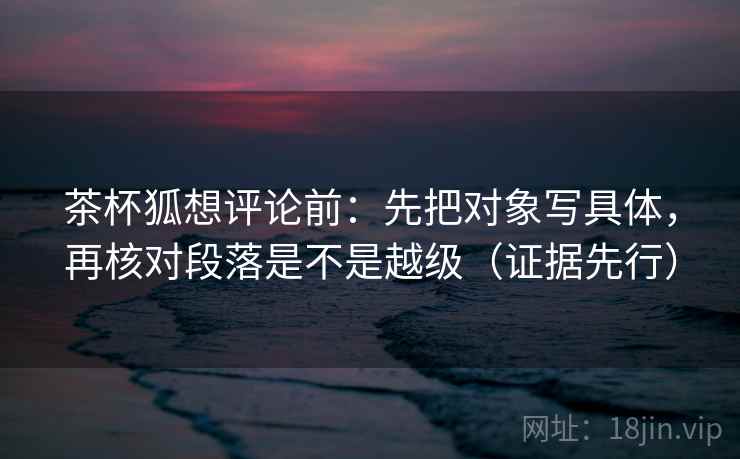 茶杯狐想评论前:先把对象写具体,再核对段落是不是越级(证据先行)