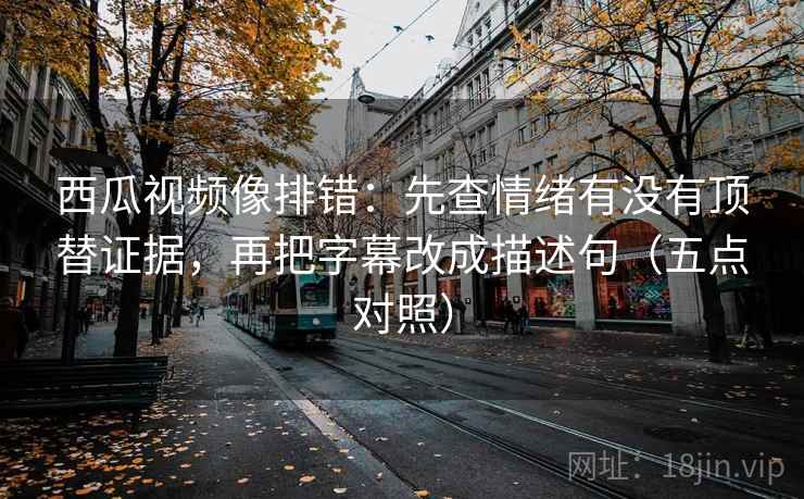 西瓜视频像排错：先查情绪有没有顶替证据，再把字幕改成描述句（五点对照）