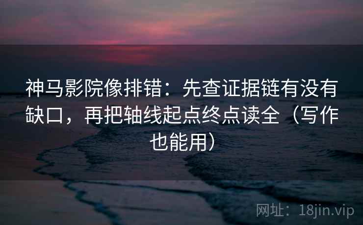 神马影院像排错:先查证据链有没有缺口,再把轴线起点终点读全(写作也能用)